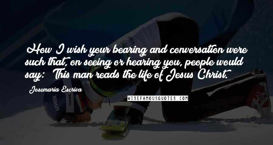 Josemaria Escriva Quotes: How I wish your bearing and conversation were such that, on seeing or hearing you, people would say: 'This man reads the life of Jesus Christ.