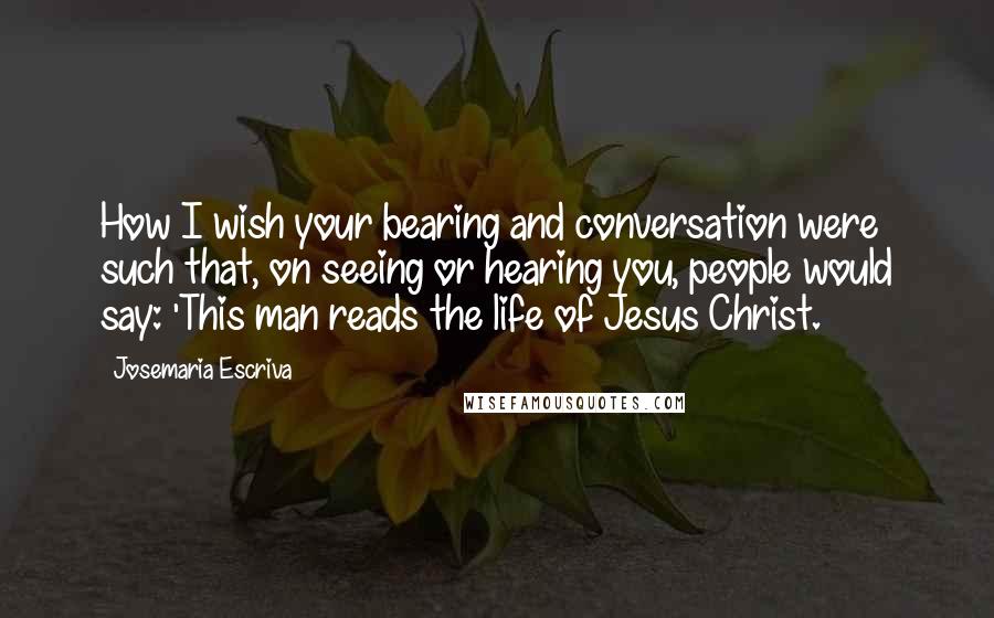 Josemaria Escriva Quotes: How I wish your bearing and conversation were such that, on seeing or hearing you, people would say: 'This man reads the life of Jesus Christ.