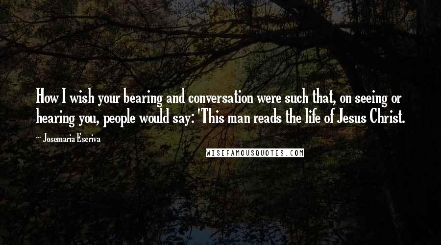 Josemaria Escriva Quotes: How I wish your bearing and conversation were such that, on seeing or hearing you, people would say: 'This man reads the life of Jesus Christ.