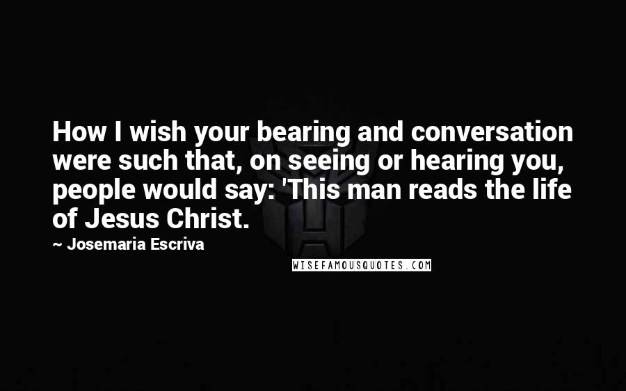 Josemaria Escriva Quotes: How I wish your bearing and conversation were such that, on seeing or hearing you, people would say: 'This man reads the life of Jesus Christ.