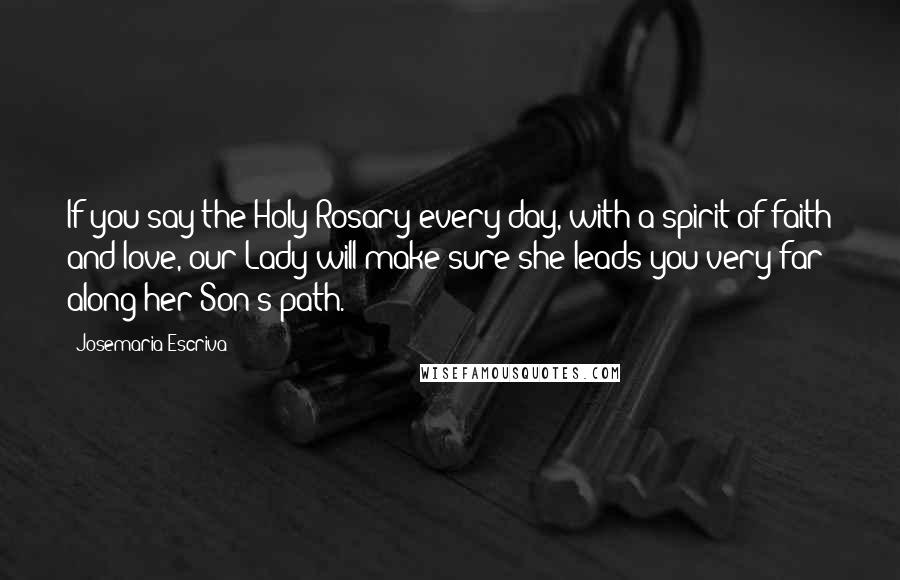 Josemaria Escriva Quotes: If you say the Holy Rosary every day, with a spirit of faith and love, our Lady will make sure she leads you very far along her Son's path.
