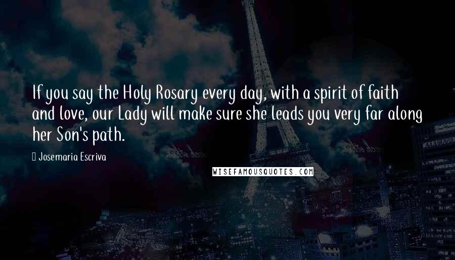 Josemaria Escriva Quotes: If you say the Holy Rosary every day, with a spirit of faith and love, our Lady will make sure she leads you very far along her Son's path.