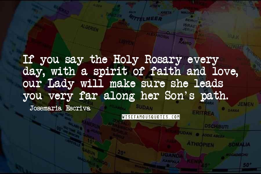 Josemaria Escriva Quotes: If you say the Holy Rosary every day, with a spirit of faith and love, our Lady will make sure she leads you very far along her Son's path.