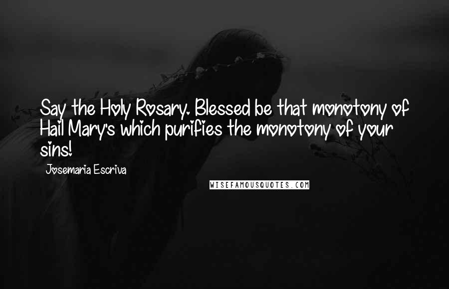 Josemaria Escriva Quotes: Say the Holy Rosary. Blessed be that monotony of Hail Mary's which purifies the monotony of your sins!