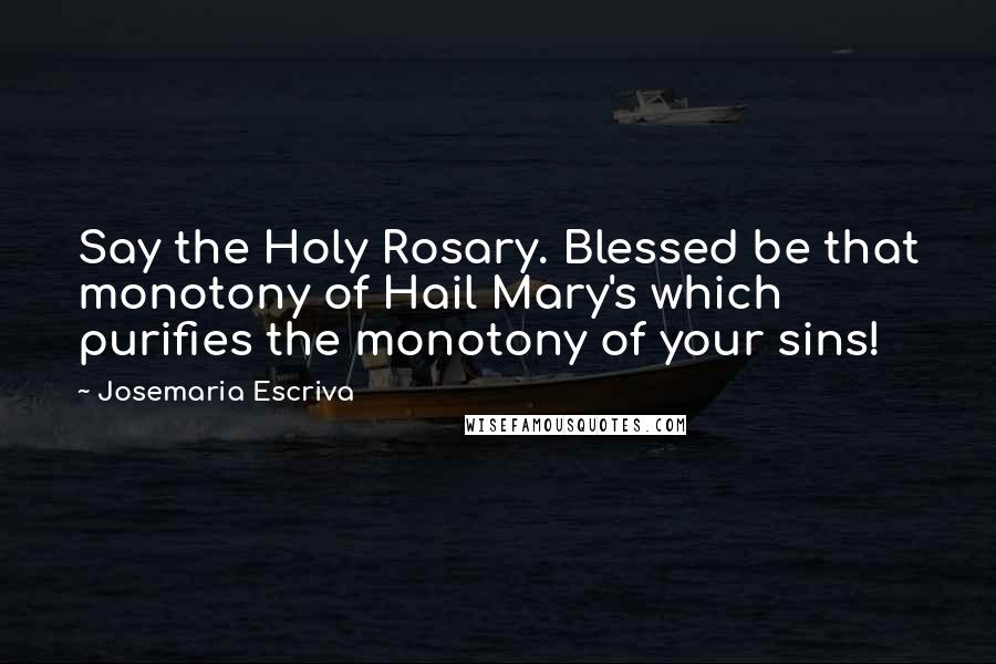 Josemaria Escriva Quotes: Say the Holy Rosary. Blessed be that monotony of Hail Mary's which purifies the monotony of your sins!