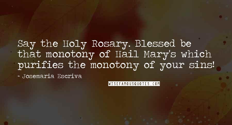 Josemaria Escriva Quotes: Say the Holy Rosary. Blessed be that monotony of Hail Mary's which purifies the monotony of your sins!