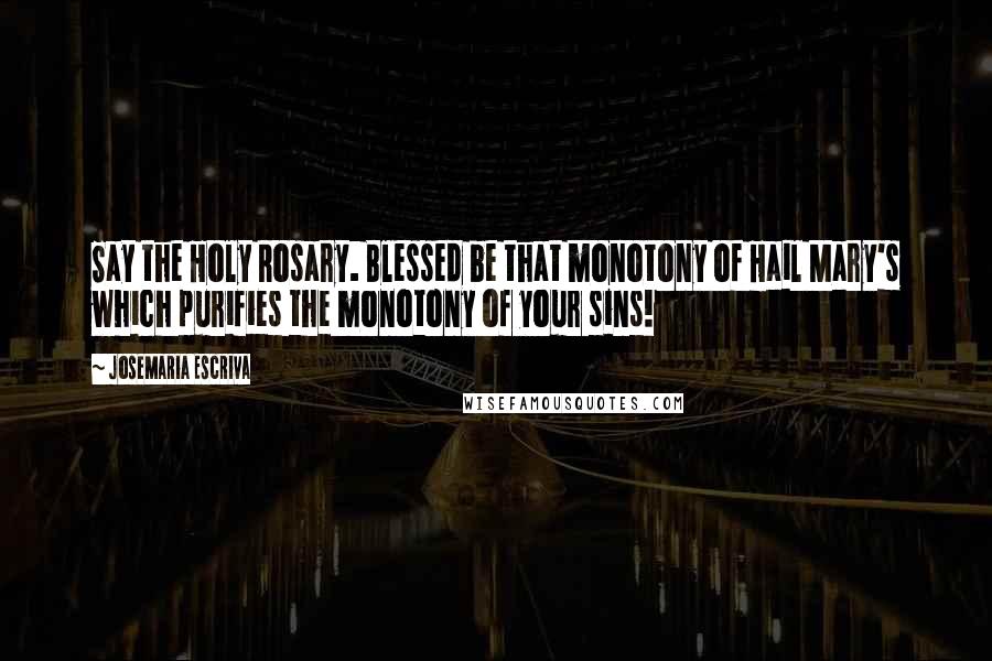 Josemaria Escriva Quotes: Say the Holy Rosary. Blessed be that monotony of Hail Mary's which purifies the monotony of your sins!