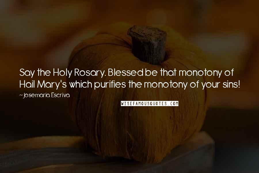 Josemaria Escriva Quotes: Say the Holy Rosary. Blessed be that monotony of Hail Mary's which purifies the monotony of your sins!