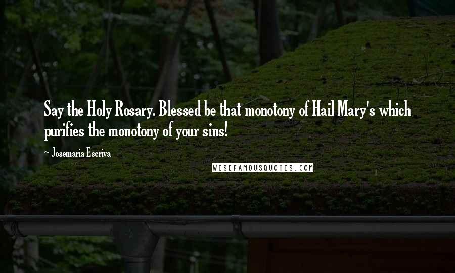 Josemaria Escriva Quotes: Say the Holy Rosary. Blessed be that monotony of Hail Mary's which purifies the monotony of your sins!