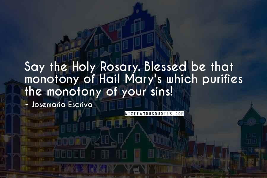 Josemaria Escriva Quotes: Say the Holy Rosary. Blessed be that monotony of Hail Mary's which purifies the monotony of your sins!