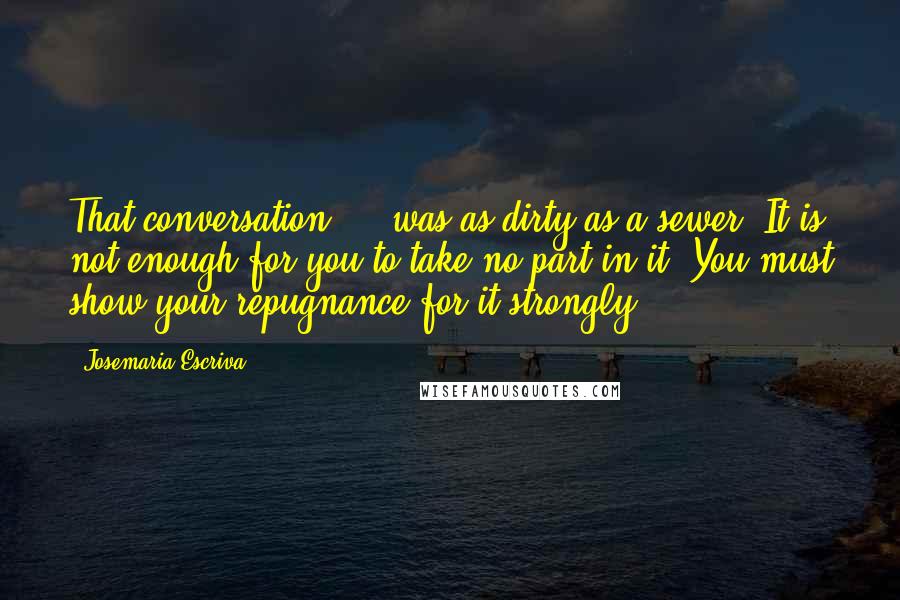 Josemaria Escriva Quotes: That conversation ... was as dirty as a sewer! It is not enough for you to take no part in it. You must show your repugnance for it strongly!