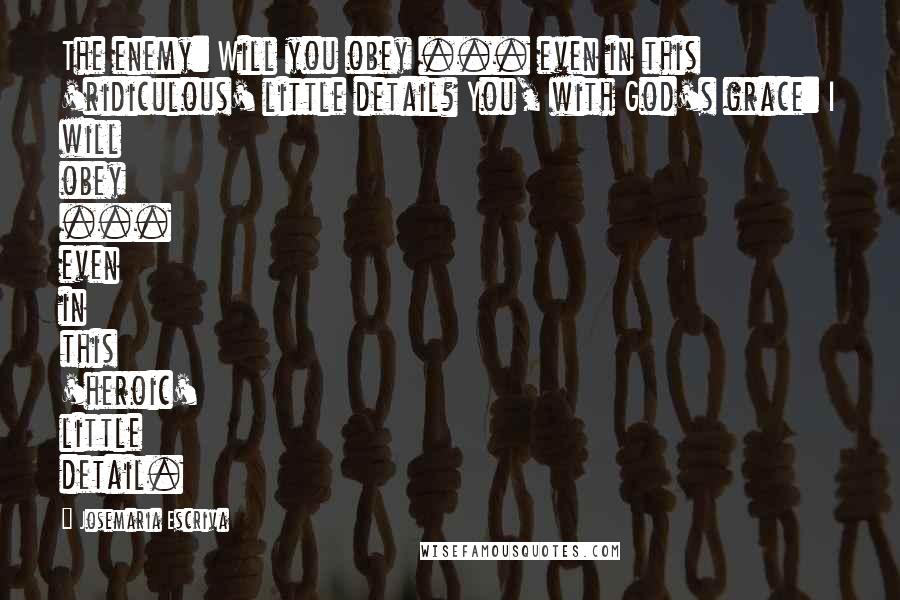 Josemaria Escriva Quotes: The enemy: Will you obey ... even in this 'ridiculous' little detail? You, with God's grace: I will obey ... even in this 'heroic' little detail.