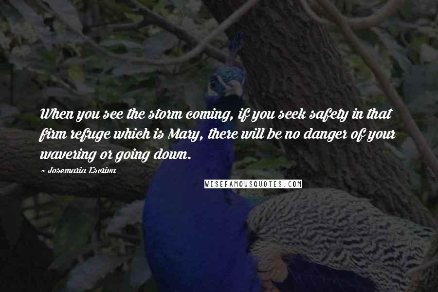 Josemaria Escriva Quotes: When you see the storm coming, if you seek safety in that firm refuge which is Mary, there will be no danger of your wavering or going down.