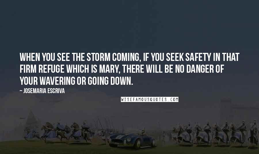 Josemaria Escriva Quotes: When you see the storm coming, if you seek safety in that firm refuge which is Mary, there will be no danger of your wavering or going down.