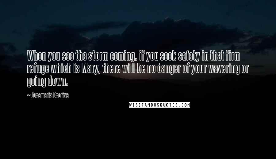 Josemaria Escriva Quotes: When you see the storm coming, if you seek safety in that firm refuge which is Mary, there will be no danger of your wavering or going down.