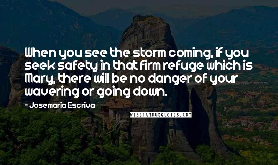 Josemaria Escriva Quotes: When you see the storm coming, if you seek safety in that firm refuge which is Mary, there will be no danger of your wavering or going down.