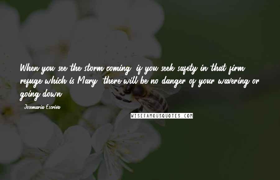 Josemaria Escriva Quotes: When you see the storm coming, if you seek safety in that firm refuge which is Mary, there will be no danger of your wavering or going down.