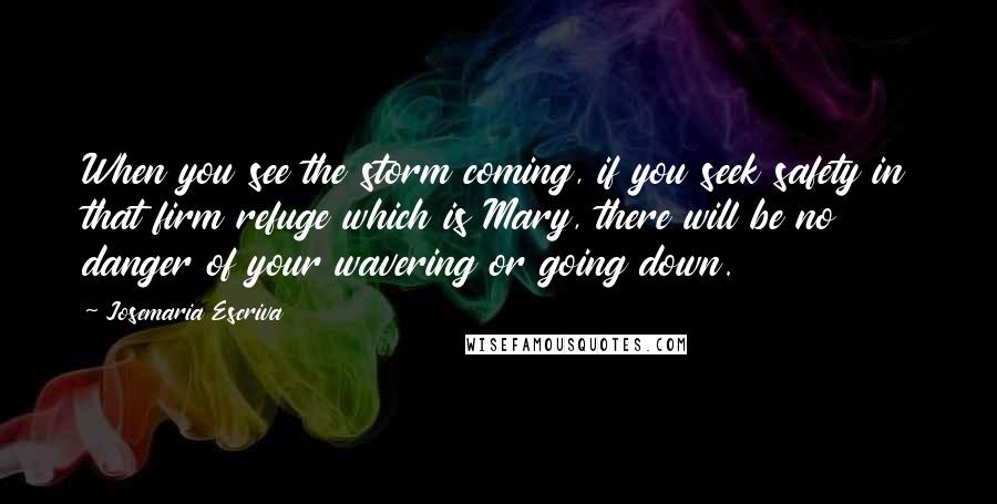 Josemaria Escriva Quotes: When you see the storm coming, if you seek safety in that firm refuge which is Mary, there will be no danger of your wavering or going down.