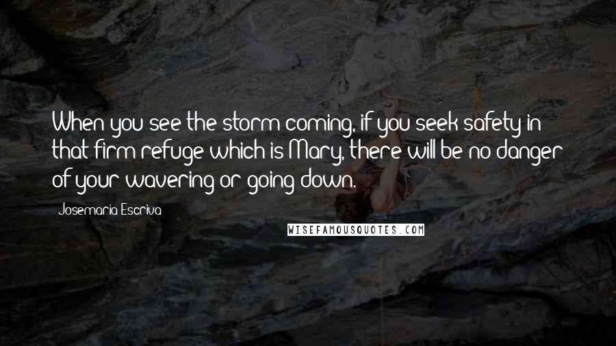 Josemaria Escriva Quotes: When you see the storm coming, if you seek safety in that firm refuge which is Mary, there will be no danger of your wavering or going down.