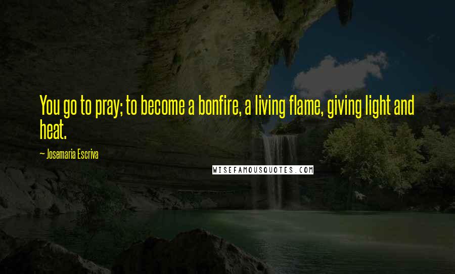 Josemaria Escriva Quotes: You go to pray; to become a bonfire, a living flame, giving light and heat.