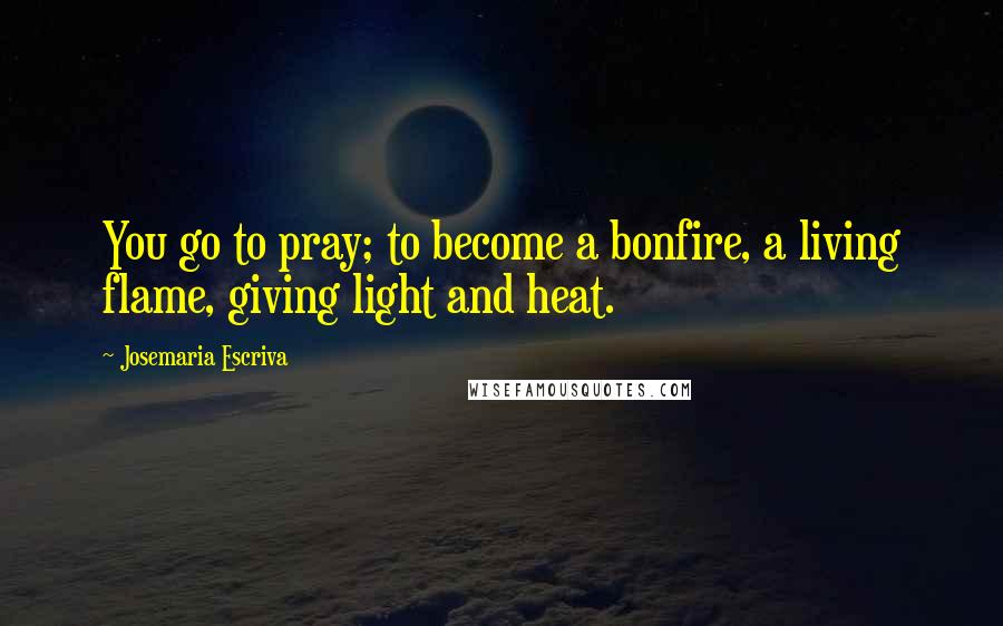 Josemaria Escriva Quotes: You go to pray; to become a bonfire, a living flame, giving light and heat.