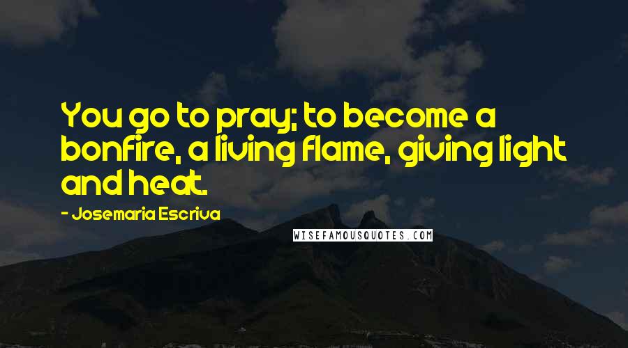 Josemaria Escriva Quotes: You go to pray; to become a bonfire, a living flame, giving light and heat.