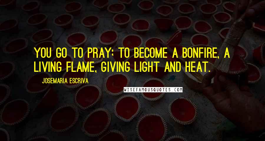 Josemaria Escriva Quotes: You go to pray; to become a bonfire, a living flame, giving light and heat.