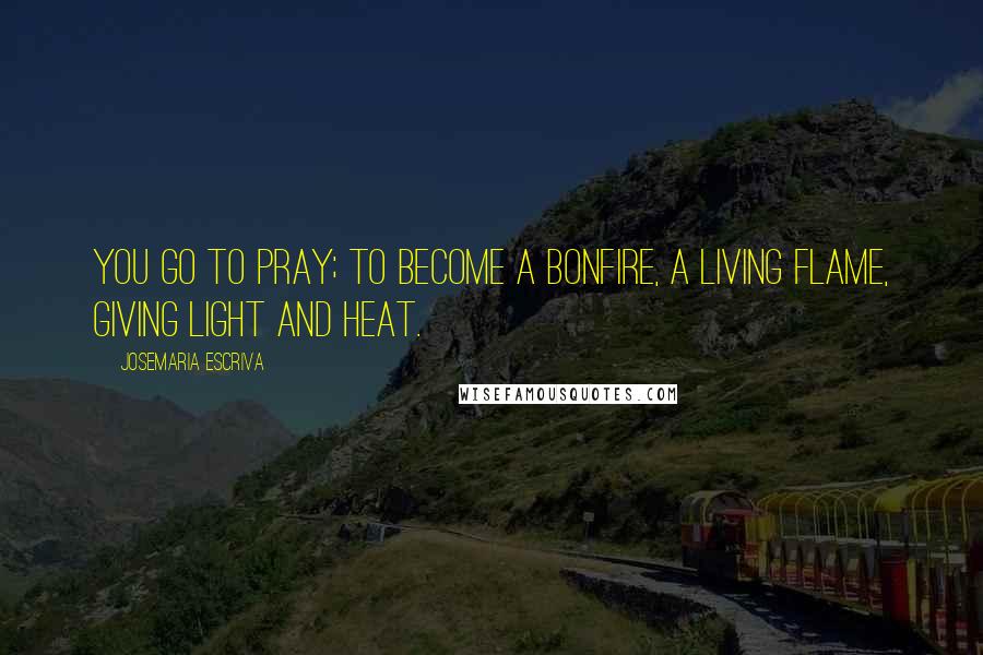 Josemaria Escriva Quotes: You go to pray; to become a bonfire, a living flame, giving light and heat.