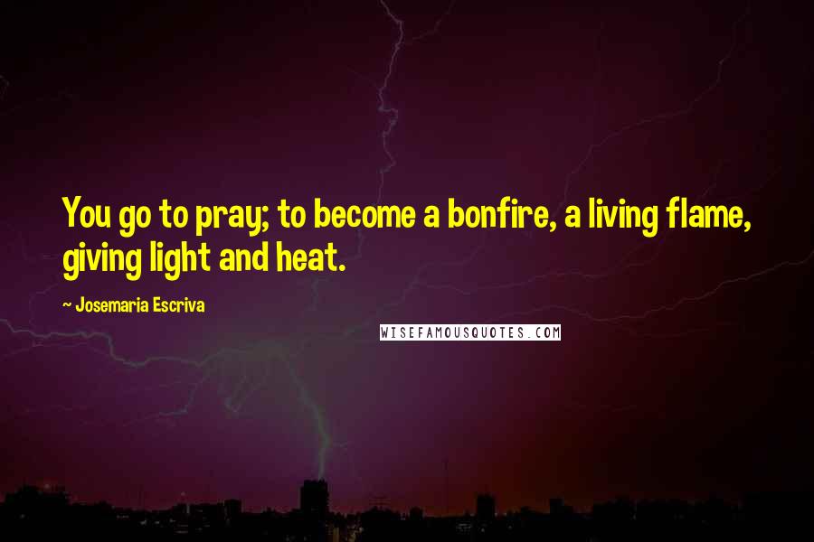 Josemaria Escriva Quotes: You go to pray; to become a bonfire, a living flame, giving light and heat.
