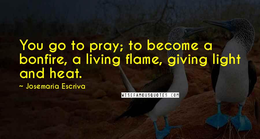 Josemaria Escriva Quotes: You go to pray; to become a bonfire, a living flame, giving light and heat.