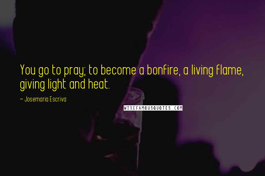 Josemaria Escriva Quotes: You go to pray; to become a bonfire, a living flame, giving light and heat.