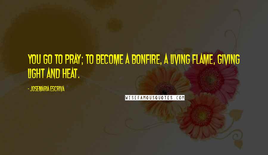 Josemaria Escriva Quotes: You go to pray; to become a bonfire, a living flame, giving light and heat.