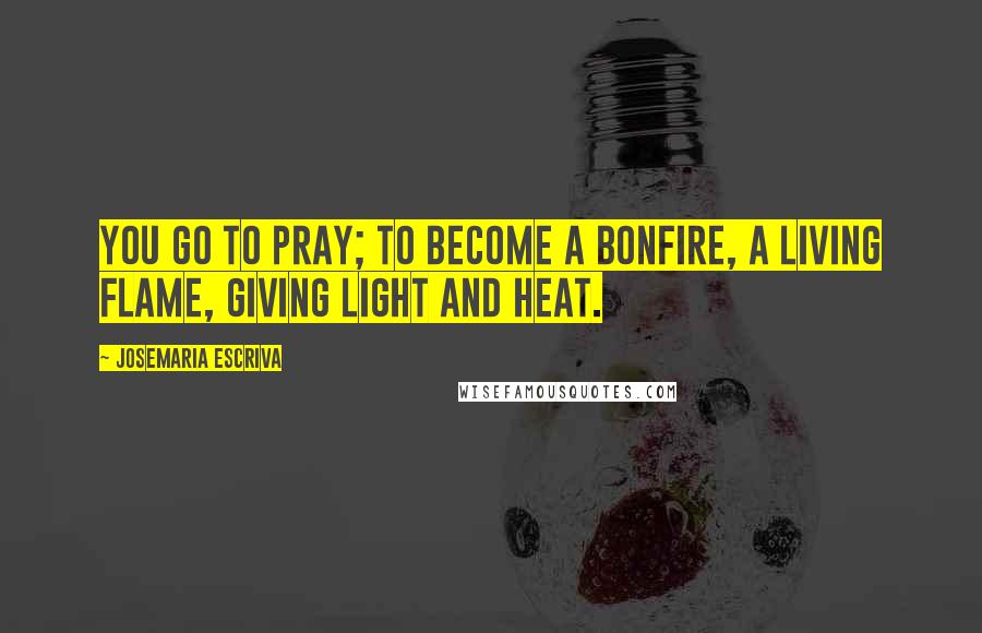 Josemaria Escriva Quotes: You go to pray; to become a bonfire, a living flame, giving light and heat.