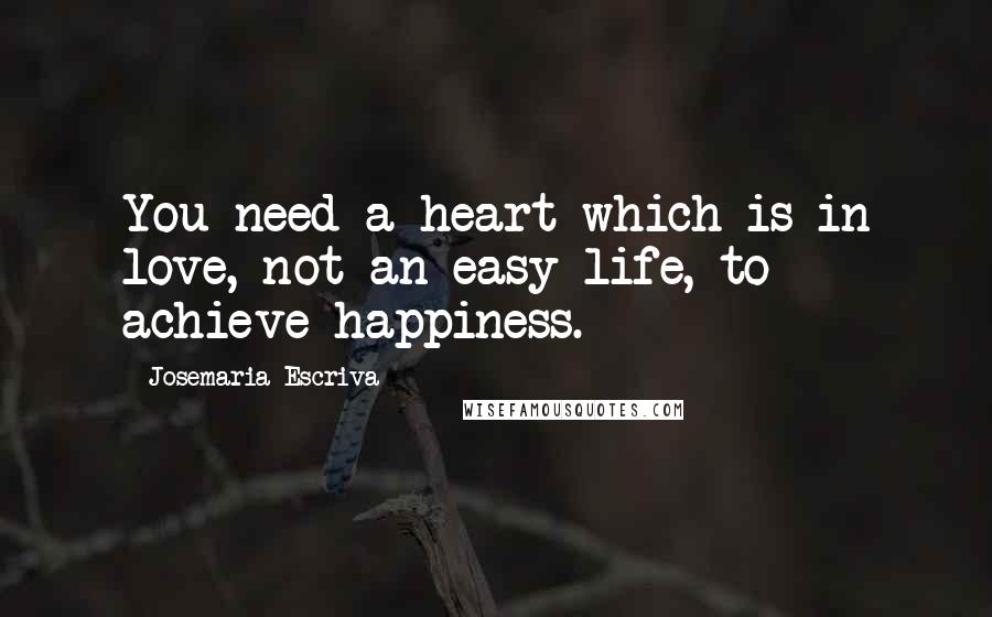 Josemaria Escriva Quotes: You need a heart which is in love, not an easy life, to achieve happiness.