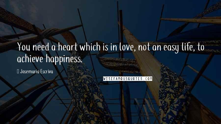 Josemaria Escriva Quotes: You need a heart which is in love, not an easy life, to achieve happiness.