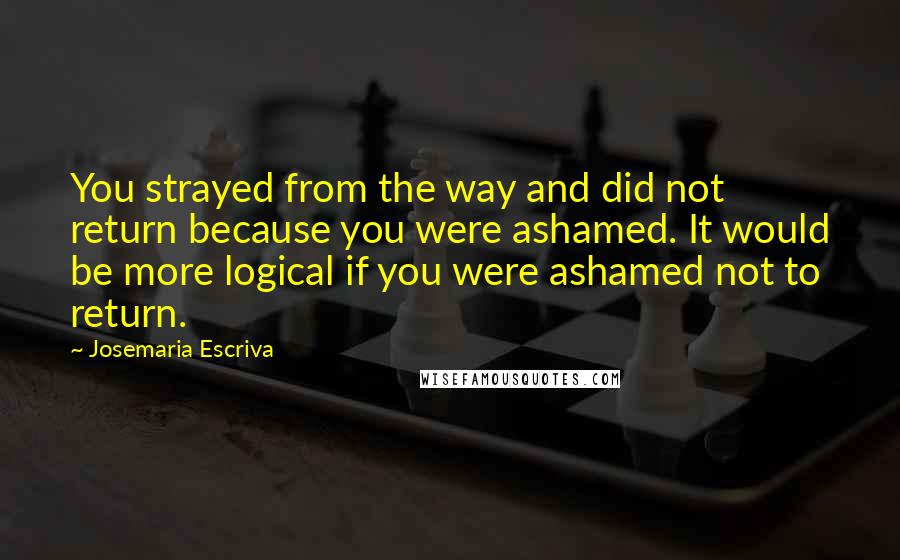 Josemaria Escriva Quotes: You strayed from the way and did not return because you were ashamed. It would be more logical if you were ashamed not to return.