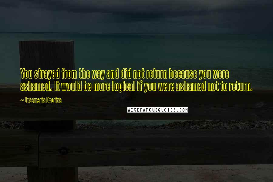 Josemaria Escriva Quotes: You strayed from the way and did not return because you were ashamed. It would be more logical if you were ashamed not to return.
