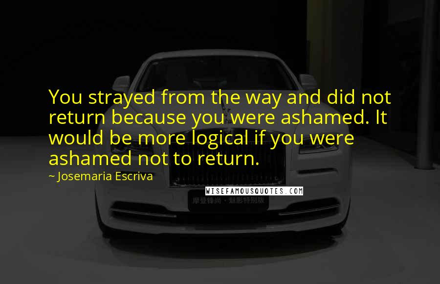 Josemaria Escriva Quotes: You strayed from the way and did not return because you were ashamed. It would be more logical if you were ashamed not to return.