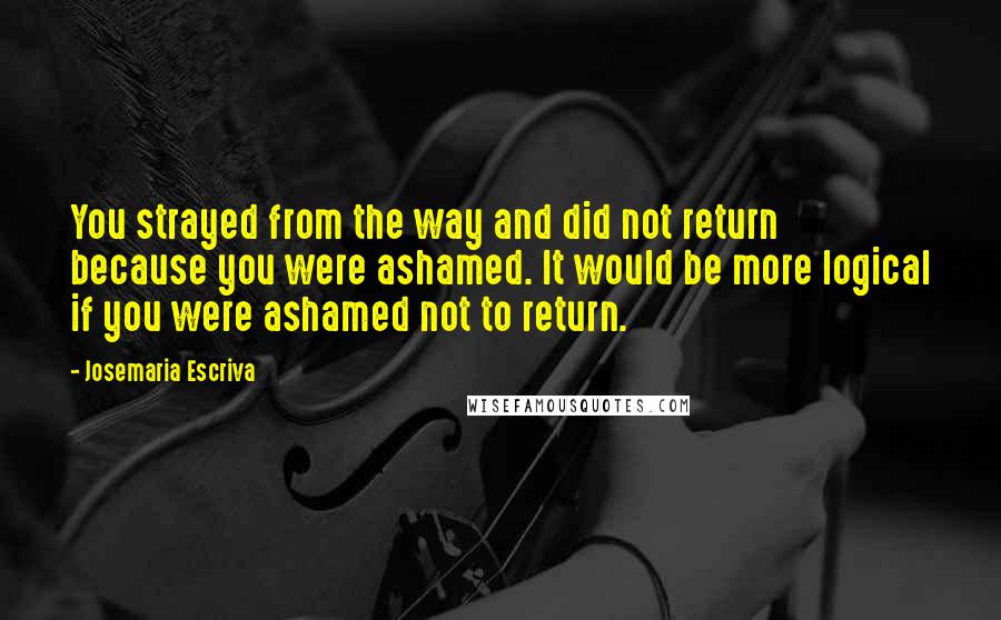 Josemaria Escriva Quotes: You strayed from the way and did not return because you were ashamed. It would be more logical if you were ashamed not to return.
