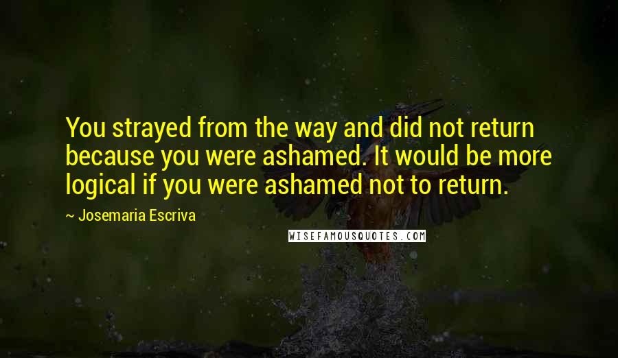 Josemaria Escriva Quotes: You strayed from the way and did not return because you were ashamed. It would be more logical if you were ashamed not to return.