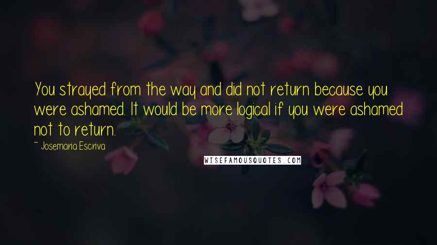 Josemaria Escriva Quotes: You strayed from the way and did not return because you were ashamed. It would be more logical if you were ashamed not to return.