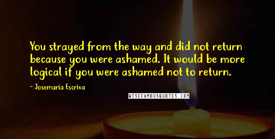 Josemaria Escriva Quotes: You strayed from the way and did not return because you were ashamed. It would be more logical if you were ashamed not to return.