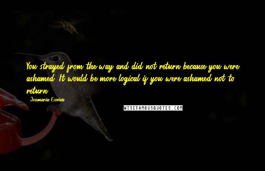 Josemaria Escriva Quotes: You strayed from the way and did not return because you were ashamed. It would be more logical if you were ashamed not to return.