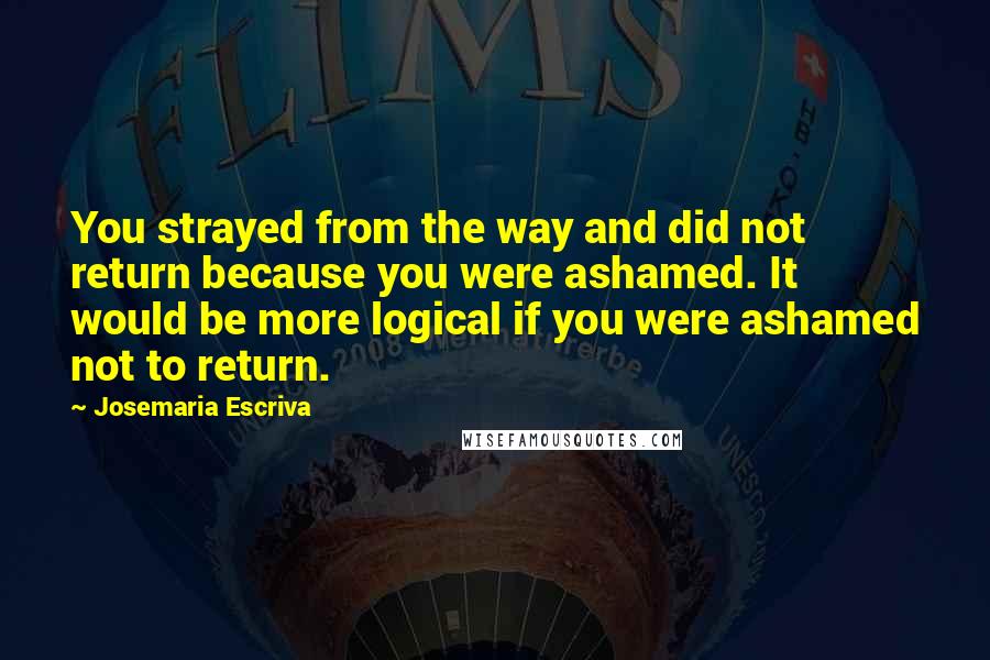Josemaria Escriva Quotes: You strayed from the way and did not return because you were ashamed. It would be more logical if you were ashamed not to return.