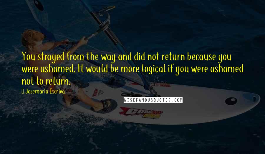 Josemaria Escriva Quotes: You strayed from the way and did not return because you were ashamed. It would be more logical if you were ashamed not to return.