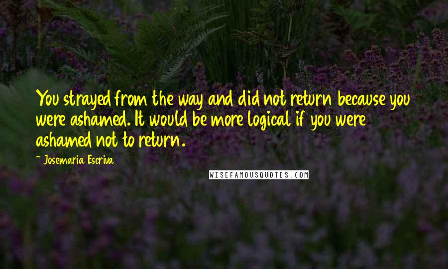 Josemaria Escriva Quotes: You strayed from the way and did not return because you were ashamed. It would be more logical if you were ashamed not to return.