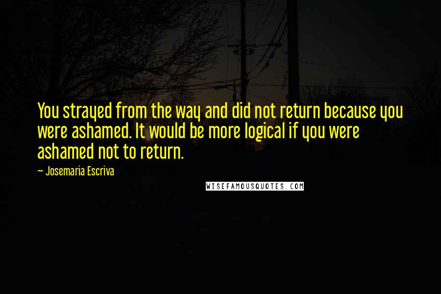 Josemaria Escriva Quotes: You strayed from the way and did not return because you were ashamed. It would be more logical if you were ashamed not to return.