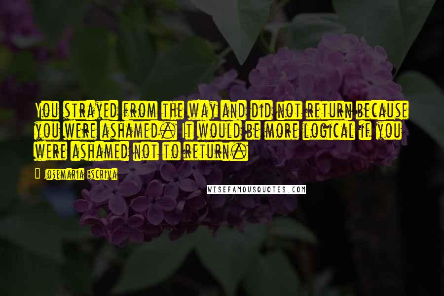 Josemaria Escriva Quotes: You strayed from the way and did not return because you were ashamed. It would be more logical if you were ashamed not to return.
