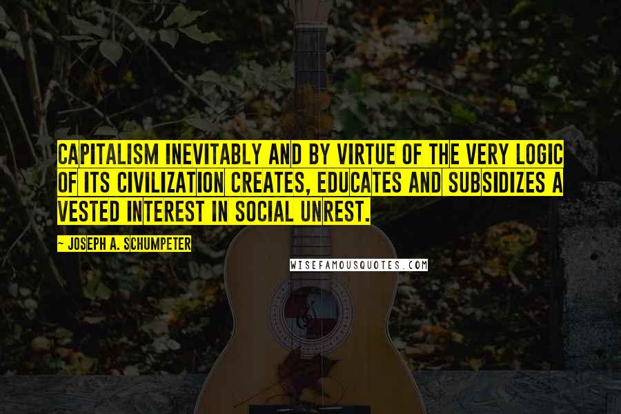 Joseph A. Schumpeter Quotes: Capitalism inevitably and by virtue of the very logic of its civilization creates, educates and subsidizes a vested interest in social unrest.