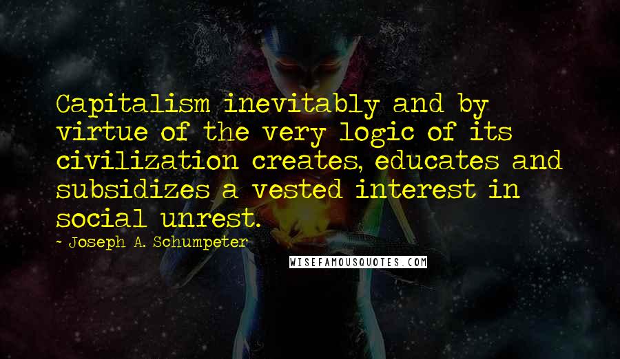 Joseph A. Schumpeter Quotes: Capitalism inevitably and by virtue of the very logic of its civilization creates, educates and subsidizes a vested interest in social unrest.